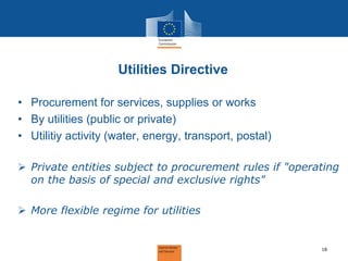 Utilities Directive 
•Procurement for services, supplies or works 
•By utilities (public or private) 
•Utilitiy activity (water, energy, transport, postal) 
Private entities subject to procurement rules if "operating on the basis of special and exclusive rights" 
More flexible regime for utilities 
18  
