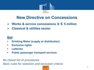 New Directive on Concessions 
Works & service concessions ≥ € 5 million 
Classical & utilities sector 
Not: 
Drinking Water (supply or distribution) 
Exclusive rights 
Lotteries 
Public passenger transport services No closed list of procedures Basic rules for selection and exclusion criteria 
21  