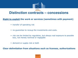 Distinction contracts – concessions 
Right to exploit the work or services (sometimes with payment) 
transfer of operating risk 
no guarantee to recoup the investments and costs. 
risk can be limited by regulation, but always real exposure to possible loss, not merely nominal or negligible 
demand or supply risk or both 
Clear delimitation from situations such as licenses, authorizations  