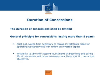 Duration of Concessions 
The duration of concessions shall be limited 
General principle for concessions lasting more than 5 years: 
Shall not exceed time necessary to recoup investments made for operating works/services with return on invested capital 
Possibility to take into account investments at beginning and during life of concession and those necessary to achieve specific contractual objectives.  