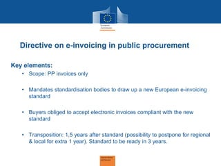 Directive on e-invoicing in public procurement 
Key elements: 
•Scope: PP invoices only 
•Mandates standardisation bodies to draw up a new European e-invoicing standard 
•Buyers obliged to accept electronic invoices compliant with the new standard 
•Transposition: 1,5 years after standard (possibility to postpone for regional & local for extra 1 year). Standard to be ready in 3 years.  