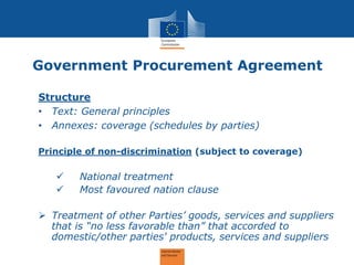 Government Procurement Agreement 
Structure 
•Text: General principles 
•Annexes: coverage (schedules by parties) 
Principle of non-discrimination (subject to coverage) 
National treatment 
Most favoured nation clause 
Treatment of other Parties’ goods, services and suppliers that is “no less favorable than” that accorded to domestic/other parties' products, services and suppliers 
 