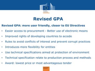 Revised GPA 
Revised GPA: more user friendly, closer to EU Directives 
•Easier access to procurement - Better use of electronic means 
•Improved rights of developing countries to accede 
•Rules to avoid conflicts of interest and prevent corrupt practices 
•Introduces more flexibility for entities 
•Use technical specifications aimed at protection of environment 
•Technical specification relate to production process and methods 
•Award: lowest price or most advantageous tender  