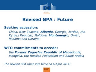 Revised GPA : Future 
Seeking accession: 
China, New Zealand, Albania, Georgia, Jordan, the Kyrgyz Republic, Moldova, Montenegro, Oman, Panama and Ukraine 
WTO commitments to accede: 
the Former Yugoslav Republic of Macedonia, Mongolia, the Russian Federation and Saudi Arabia 
The revised GPA came into force on 6 April 2014! 
 