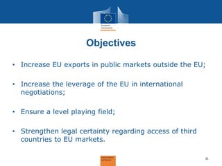Objectives 
•Increase EU exports in public markets outside the EU; 
•Increase the leverage of the EU in international negotiations; 
•Ensure a level playing field; 
•Strengthen legal certainty regarding access of third countries to EU markets. 
31  