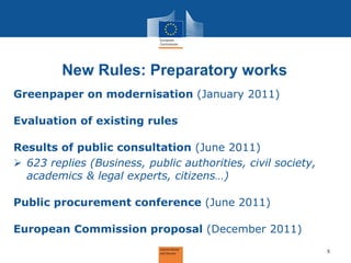 New Rules: Preparatory works 
Greenpaper on modernisation (January 2011) Evaluation of existing rules Results of public consultation (June 2011) 
623 replies (Business, public authorities, civil society, academics & legal experts, citizens…) Public procurement conference (June 2011) European Commission proposal (December 2011) 
5  