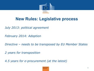 New Rules: Legislative process 
July 2013: political agreement February 2014: Adoption Directive – needs to be transposed by EU Member States 2 years for transposition 4.5 years for e-procurement (at the latest) 
6  