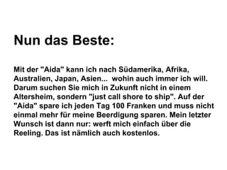 Nun das Beste:
Mit der "Aida" kann ich nach Südamerika, Afrika,
Australien, Japan, Asien... wohin auch immer ich will.
Darum suchen Sie mich in Zukunft nicht in einem
Altersheim, sondern "just call shore to ship". Auf der
"Aida" spare ich jeden Tag 100 Franken und muss nicht
einmal mehr für meine Beerdigung sparen. Mein letzter
Wunsch ist dann nur: werft mich einfach über die
Reeling. Das ist nämlich auch kostenlos.

 