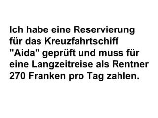 Ich habe eine Reservierung
für das Kreuzfahrtschiff
"Aida" geprüft und muss für
eine Langzeitreise als Rentner
270 Franken pro Tag zahlen.

 