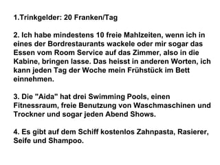 1.Trinkgelder: 20 Franken/Tag
2. Ich habe mindestens 10 freie Mahlzeiten, wenn ich in
eines der Bordrestaurants wackele oder mir sogar das
Essen vom Room Service auf das Zimmer, also in die
Kabine, bringen lasse. Das heisst in anderen Worten, ich
kann jeden Tag der Woche mein Frühstück im Bett
einnehmen.
3. Die "Aida" hat drei Swimming Pools, einen
Fitnessraum, freie Benutzung von Waschmaschinen und
Trockner und sogar jeden Abend Shows.
4. Es gibt auf dem Schiff kostenlos Zahnpasta, Rasierer,
Seife und Shampoo.

 
