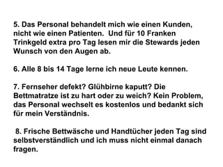 5. Das Personal behandelt mich wie einen Kunden,
nicht wie einen Patienten. Und für 10 Franken
Trinkgeld extra pro Tag lesen mir die Stewards jeden
Wunsch von den Augen ab.

6. Alle 8 bis 14 Tage lerne ich neue Leute kennen.
7. Fernseher defekt? Glühbirne kaputt? Die
Bettmatratze ist zu hart oder zu weich? Kein Problem,
das Personal wechselt es kostenlos und bedankt sich
für mein Verständnis.
8. Frische Bettwäsche und Handtücher jeden Tag sind
selbstverständlich und ich muss nicht einmal danach
fragen.

 