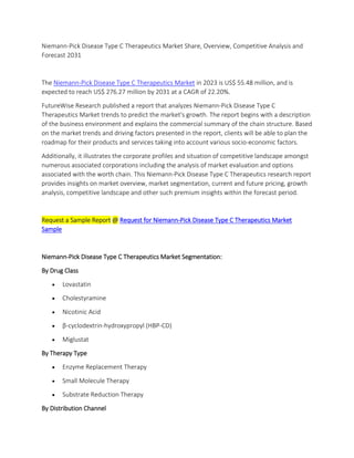 Niemann-Pick Disease Type C Therapeutics Market Share, Overview, Competitive Analysis and
Forecast 2031
The Niemann-Pick Disease Type C Therapeutics Market in 2023 is US$ 55.48 million, and is
expected to reach US$ 276.27 million by 2031 at a CAGR of 22.20%.
FutureWise Research published a report that analyzes Niemann-Pick Disease Type C
Therapeutics Market trends to predict the market's growth. The report begins with a description
of the business environment and explains the commercial summary of the chain structure. Based
on the market trends and driving factors presented in the report, clients will be able to plan the
roadmap for their products and services taking into account various socio-economic factors.
Additionally, it illustrates the corporate profiles and situation of competitive landscape amongst
numerous associated corporations including the analysis of market evaluation and options
associated with the worth chain. This Niemann-Pick Disease Type C Therapeutics research report
provides insights on market overview, market segmentation, current and future pricing, growth
analysis, competitive landscape and other such premium insights within the forecast period.
Request a Sample Report @ Request for Niemann-Pick Disease Type C Therapeutics Market
Sample
Niemann-Pick Disease Type C Therapeutics Market Segmentation:
By Drug Class
 Lovastatin
 Cholestyramine
 Nicotinic Acid
 β-cyclodextrin-hydroxypropyl (HBP-CD)
 Miglustat
By Therapy Type
 Enzyme Replacement Therapy
 Small Molecule Therapy
 Substrate Reduction Therapy
By Distribution Channel
 