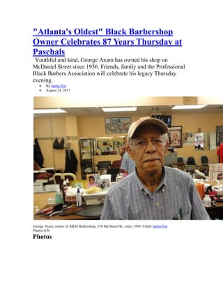 quot;
Atlanta's Oldestquot;
 Black Barbershop Owner Celebrates 87 Years Thursday at Paschals<br /> Youthful and kind, George Axam has owned his shop on McDaniel Street since 1956. Friends, family and the Professional Black Barbers Association will celebrate his legacy Thursday evening. <br />By Janita Poe <br />August 24, 2011 <br />Top of Form<br />Bottom of Form<br />   <br />George Axam, owner of A&M Barbershop, 338 McDaniel St., since 1958. Credit Janita Poe <br />Photos (10) <br />Photos<br />Credit Janita Poe <br />Credit Janita Poe <br />Credit Janita Poe <br />Credit Janita Poe <br />Credit Janita Poe <br />Credit Janita Poe <br />CreditJanita Poe<br />CreditJanita Poe<br />CreditJanita Poe<br />CreditJanita Poe<br />The black church may be the power base of the African-American community; but it is the black barbershop where wisdom—often in the form of humor—is found.<br />For more than five decades, barbershop owner George Axam has been at the helm of the later in southwest Atlanta, as owner and chief master barber at A&M Barbershop, 338 McDaniel St.<br />On Thursday, customers from across the greater Cascade area and members of the Professional Black Barbers Association will salute quot;
Mr. Georgequot;
 and celebrate his 87th birthday, which is Aug. 30, from 6 to 9 p.m. at Paschal's Restaurant, 180 Northside Dr.<br />At his shop on Wednesday, Axam said he was honored that his colleagues—four of whom he mentored and helped obtain licenses and, in one case, a building—wanted to fete him. But Axam, who works six days a week, starting promptly at 9 a.m. and ended at 8 p.m. or when the last head is done, says he just likes barbering.<br />quot;
I enjoy what I do,quot;
 said Axam, who moved to Atlanta from Jeffersonville, Ga., in 1945 quot;
for a better life.quot;
<br />Axam, a Collier Heights resident, says he will retire eventually but, for now, he plans to keep the same hours.<br />quot;
As long as I feel like I can helps someone,quot;
 Axam said, as he touched up the edges of Richard Alford, one of his regulars, quot;
I plan to keep working.quot;
<br />For an appointment with Mr. George or master barber Derrick Wise, call 404-525-9356. For more information about the Axam salute, contact Lance Robertson of Robertson Media Group, 404-454-8830.<br />