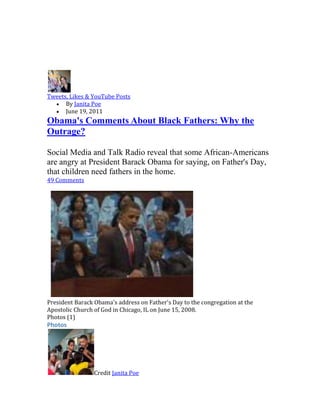 Tweets, Likes & YouTube Posts<br />By Janita Poe <br />June 19, 2011 <br />Obama's Comments About Black Fathers: Why the Outrage? <br />Social Media and Talk Radio reveal that some African-Americans are angry at President Barack Obama for saying, on Father's Day, that children need fathers in the home. <br />49 Comments <br />Bottom of Form<br /> <br />   <br />To view this video, you may need to install Flash player version 8 or greater. Also, please make sure Javascript is enabled in your browser's preferences. <br />President Barack Obama's address on Father's Day to the congregation at the Apostolic Church of God in Chicago, IL on June 15, 2008.<br />Photos (1) <br />Photos<br />Credit Janita Poe <br />Videos (1) <br />Videos<br /> <br />quot;
Black women need to do a better job of raising black children... that's why we have all these problems.quot;
 -- a comment from a man under quot;
70 Percent of Black Women Single,quot;
 a wildly-popular 2010 YouTube post that has since been taken down by site administrators.<br />When I read the comment above I didn't get mad, I became disturbed.<br />Why? Because I had heard this said in so many words before and, at that moment, I sensed a tangible shift in how our community views the role of the black father.<br />Not only are some African-American males now saying they don't want to marry the women with whom they have children, a small but growing number also are saying —on social media blogs and talk radio—that they don't even believe men are an integral part of the black American family structure.<br />To add fuel to the emotional fire, they and some black women are upset with President Barack Obama for saying that all men, no matter their race, should do a better job of parenting and committing to their families.<br />The son of a single-mother, President Obama has always been outspoken about fatherhood. During his 2008 campaign, Obama told the congregation of  Chicago's Apostolic Church of God on Father's Day that:<br />quot;
The family is that most important foundation and we are called to recognized and honor what every father is to that foundation.... but if we are honest with ourselves we will admit that too many fathers are MIA (Missing in Action), too many fathers are AWOL (Absent Without Leave), missing from too many lives and too many homes. They've abandoned their responsibilities; they're acting like boys instead of men, and the foundations of our families have suffered because of it. You and I know this is true everywhere but nowhere it it more true than in the African-American community.quot;
 (See Barack Obama's Speech on Father's Day on YouTube).<br />Since then and on Saturday, in his weekly address to country, President Obama has continued to speak out on the importance of the family and having a father in a home. The president has even established special programs to bring attention to the problem, including the creation of www.fatherhood.gov.<br />But, instead of rallying around these efforts—and the high profile, presidential role-model we have in this African-American father, Barack Obama—a surprising number of us have complained and have said, more or less, what the man on YouTube was saying.<br />You don't have to go far to hear these voices. When the topic turns to Obama's stance on black fatherhood, callers to the Lorraine Jacques-White and Derrick Boazman shows on WAOK-1380 AM radio, for instance, regularly express frustration–even outrage—over the president's views. Last Friday, on the www.mybrownbaby.com blog, talented writer Denene Millner suggested that Obama should not have come down on black men on Father's Day and others chimed in that they agree.<br />So, yes, I'm disturbed.<br />In 2011, we do not need to move towards more anger, more self-pity, more finger pointing.<br />We are too easy on ourselves. Yes, some white Americans quot;
get in our businessquot;
 too much but we really should not care about what they think (unless they are family members, of course). Yes, some black women don't want to marry the father of their children; some black women have more than one child by a man who, clearly, does not want to marry them; and, some black women are just not good mothers.<br />But that is no excuse for the black men who embrace an eternally-single lifestyle and, repeatedly, father children outside of marriage. We should quot;
step up,quot;
 as the president has said, and address our black family problem. We should support our president's use of Father's Day—the day we focus on the father—as a time to hit hard on our need to improve our family structure.<br />I cannot begin tell you in words what my hard-working, family-focused father, Booker T. Poe, a husband to my mom for 52 years, has done for me and our family. For one, he successfully raised and educated two children: me, a veteran journalist with a master's degree, and my brother, Brian, a successful attorney with an MBA on the side and a husband and father of two girls excelling at top Georgia private schools. I can tell you that a good father and mother, more often than not, lead to good outcomes for the children.<br />Happy Father's Day, Daddy. Happy Father's Day, President Obama. And Happy Father's Day to all the hard-working and committed providers, husbands and fathers in southwest Atlanta and the larger African-American community.<br />Related Topics: African-American fathers, Black fathers, Fatherhood, Fathers Day, President Barack Obama, mybrownbaby.com, and www.fatherhood.gov <br />What do you think of President Obama's past and current comments about fatherhood? Tell us in the comments. <br />