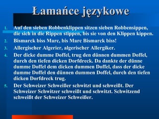 Łamańce językowe Auf den sieben Robbenklippen sitzen sieben Robbensippen, die sich in die Rippen stippen, bis sie von den Klippen kippen.  Bismarck biss Marc, bis Marc Bismarck biss!  Allergischer Algerier, algerischer Allergiker.  Der dicke dumme Doffel, trug den dünnen dummen Doffel, durch den tiefen dicken Dorfdreck. Da dankte der dünne dumme Doffel dem dicken dummen Doffel, dass der dicke dumme Doffel den dünnen dummen Doffel, durch den tiefen dicken Dorfdreck trug.  Der Schweizer Schweißer schwitzt und schweißt. Der Schweizer Schwitzer schweißt und schwitzt. Schwitzend schweißt der Schweizer Schweißer.  