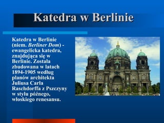 Katedra w Berlinie   Katedra w Berlinie (niem.  Berliner Dom ) - ewangelicka katedra, znajdująca się w Berlinie. Została zbudowana w latach 1894-1905 według planów architekta Juliusa Carla Raschdorffa z Pszczyny w stylu późnego, włoskiego renesansu.  