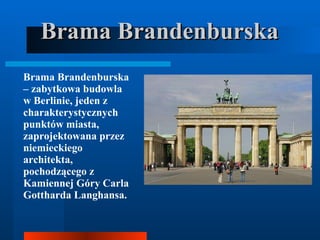 Brama Brandenburska Brama Brandenburska – zabytkowa budowla w Berlinie, jeden z charakterystycznych punktów miasta, zaprojektowana przez niemieckiego architekta, pochodzącego z Kamiennej Góry Carla Gottharda Langhansa.  
