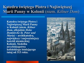 Katedra świętego Piotra i Najświętszej Marii Panny w Kolonii  (niem.  Kölner Dom ) Katedra świętego Piotra i Najświętszej Marii Panny w Kolonii (niem.  Kölner Dom , oficjalnie  Hohe Domkirche St. Peter und Maria ) – archikatedra, największy i najważniejszy kościół niemieckiej Kolonii. Siedziba arcybiskupstwa kolońskiego istniejącego tutaj od 313 roku.  