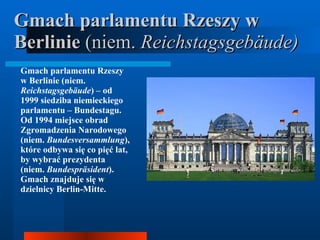 Gmach parlamentu Rzeszy w Berlinie  (niem.  Reichstagsgebäude)   Gmach parlamentu Rzeszy w Berlinie (niem.  Reichstagsgebäude ) – od 1999 siedziba niemieckiego parlamentu – Bundestagu. Od 1994 miejsce obrad Zgromadzenia Narodowego (niem.  Bundesversammlung ), które odbywa się co pięć lat, by wybrać prezydenta (niem.  Bundespräsident ). Gmach znajduje się w dzielnicy Berlin-Mitte.   