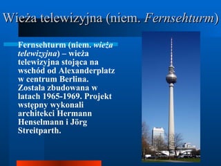Wieża telewizyjna (niem.  Fernsehturm ) Fernsehturm (niem.  wieża telewizyjna ) – wieża telewizyjna stojąca na wschód od Alexanderplatz w centrum Berlina. Została zbudowana w latach 1965-1969. Projekt wstępny wykonali architekci Hermann Henselmann i Jörg Streitparth.  