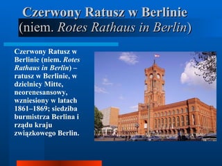 Czerwony Ratusz w Berlinie  (niem.  Rotes Rathaus in Berlin )  Czerwony Ratusz w Berlinie (niem.  Rotes Rathaus in Berlin ) – ratusz w Berlinie, w dzielnicy Mitte, neorenesansowy, wzniesiony w latach 1861–1869; siedziba burmistrza Berlina i rządu kraju związkowego Berlin.  