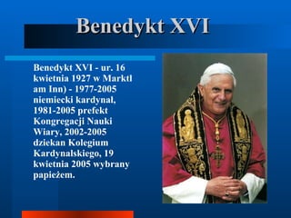Benedykt XVI Benedykt XVI - ur. 16 kwietnia 1927 w Marktl am Inn) - 1977-2005 niemiecki kardynał, 1981-2005 prefekt Kongregacji Nauki Wiary, 2002-2005 dziekan Kolegium Kardynalskiego, 19 kwietnia 2005 wybrany papieżem.  