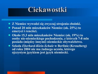 Ciekawostki Z Niemiec wywodzi się zwyczaj strojenia choinki. Ponad 20 mln mieszkańców Niemiec (ok. 25%) to emeryci i renciści. Około 15,3 mln mieszkańców Niemiec (ok. 19%) to osoby nie-niemieckiego pochodzenia, z których 7-8 mln posiada (między innymi) niemieckie obywatelstwo. Szkoła  Eberhard-Klein-Schule  w Berlinie (Kreuzberg) od roku 2004 nie ma żadnego ucznia, którego ojczystym językiem jest język niemiecki. 