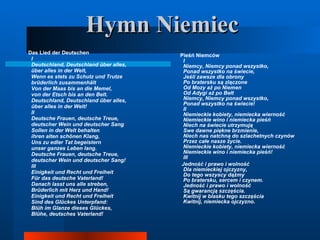 Hymn Niemiec Das Lied der Deutschen I Deutschland, Deutschland über alles, über alles in der Welt, Wenn es stets zu Schutz und Trutze brüderlich zusammenhält Von der Maas bis an die Memel, von der Etsch bis an den Belt. Deutschland, Deutschland über alles, über alles in der Welt! II Deutsche Frauen, deutsche Treue, deutscher Wein und deutscher Sang Sollen in der Welt behalten ihren alten schönen Klang, Uns zu edler Tat begeistern unser ganzes Leben lang. Deutsche Frauen, deutsche Treue, deutscher Wein und deutscher Sang! III Einigkeit und Recht und Freiheit Für das deutsche Vaterland! Danach lasst uns alle streben, Brüderlich mit Herz und Hand! Einigkeit und Recht und Freiheit Sind des Glückes Unterpfand: Blüh im Glanze dieses Glückes, Blühe, deutsches Vaterland! Pieśń Niemców I Niemcy, Niemcy ponad wszystko, Ponad wszystko na świecie, Jeśli zawsze dla obrony Po bratersku są złączone Od Mozy aż po Niemen Od Adygi aż po Bełt Niemcy, Niemcy ponad wszystko, Ponad wszystko na świecie! II Niemieckie kobiety, niemiecka wierność Niemieckie wino i niemiecka pieśń Niech na świecie utrzymują Swe dawne piękne brzmienie, Niech nas natchną do szlachetnych czynów Przez całe nasze życie. Niemieckie kobiety, niemiecka wierność Niemieckie wino i niemiecka pieśń! III Jedność i prawo i wolność Dla niemieckiej ojczyzny, Do tego wszyscy dążmy Po bratersku, sercem i czynem. Jedność i prawo i wolność Są gwarancją szczęścia. Kwitnij w blasku tego szczęścia Kwitnij, niemiecka ojczyzno . 