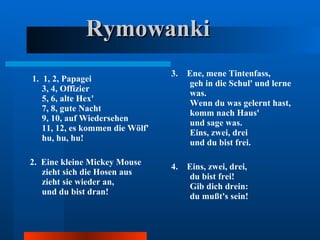 Rymowanki 1.  1, 2, Papagei  3, 4, Offizier  5, 6, alte Hex'  7, 8, gute Nacht  9, 10, auf Wiedersehen  11, 12, es kommen die Wölf'  hu, hu, hu!  2.  Eine kleine Mickey Mouse  zieht sich die Hosen aus  zieht sie wieder an,  und du bist dran!  3.  Ene, mene Tintenfass,  geh in die Schul' und lerne was.  Wenn du was gelernt hast,  komm nach Haus'  und sage was.  Eins, zwei, drei  und du bist frei. 4.  Eins, zwei, drei,  du bist frei!  Gib dich drein:  du mußt's sein!  