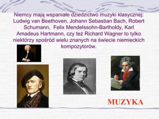 Niemcy mają wspaniałe dziedzictwo muzyki klasycznej:
Ludwig van Beethoven, Johann Sebastian Bach, Robert
Schumann, Felix Mendelssohn-Bartholdy, Karl
Amadeus Hartmann, czy też Richard Wagner to tylko
niektórzy spośród wielu znanych na świecie niemieckich
kompozytorów.

MUZYKA

 