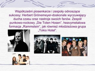 Współcześni piosenkarze i zespoły odnoszące
sukcesy: Herbert Grönemeyer-doskonale wyczuwający
ducha czasu oraz nastroje swoich fanów. Zespół
punkowo-rockowy „Die Toten Hosen”, heavymetalowa
formacja „Rammstein”, jak również młodzieżowa grupa
„Tokio Hotel”.

 