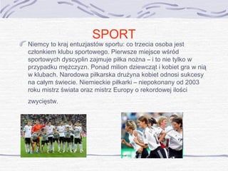 SPORT

Niemcy to kraj entuzjastów sportu: co trzecia osoba jest
członkiem klubu sportowego. Pierwsze miejsce wśród
sportowych dyscyplin zajmuje piłka nożna – i to nie tylko w
przypadku mężczyzn. Ponad milion dziewcząt i kobiet gra w nią
w klubach. Narodowa piłkarska drużyna kobiet odnosi sukcesy
na całym świecie. Niemieckie piłkarki – niepokonany od 2003
roku mistrz świata oraz mistrz Europy o rekordowej ilości
zwycięstw.

 
