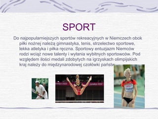 SPORT
Do najpopularniejszych sportów rekreacyjnych w Niemczech obok
piłki nożnej należą gimnastyka, tenis, strzelectwo sportowe,
lekka atletyka i piłka ręczna. Sportowy entuzjazm Niemców
rodzi wciąż nowe talenty i wyłania wybitnych sportowców. Pod
względem ilości medali zdobytych na igrzyskach olimpijskich
kraj należy do międzynarodowej czołówki państw.

 