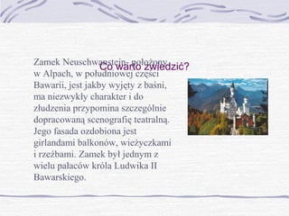 Zamek Neuschwanstein- położony
Co warto zwiedzić?
w Alpach, w południowej części
Bawarii, jest jakby wyjęty z baśni,
ma niezwykły charakter i do
złudzenia przypomina szczególnie
dopracowaną scenografię teatralną.
Jego fasada ozdobiona jest
girlandami balkonów, wieżyczkami
i rzeźbami. Zamek był jednym z
wielu pałaców króla Ludwika II
Bawarskiego.

 