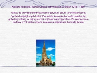 Katedra kolońska, której budowa odbywała się w latach 1248 - 1880,
należy do arcydzieł średniowieczno-gotyckiej sztuki architektonicznej.
Spośród największych kościołów świata kolońska budowla uosabia typ
gotyckiej katedry w najczystszej i najdoskonalszej postaci. Po zakończeniu
budowy w 19 wieku uznana została za największą budowlę świata.

 

 