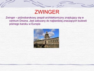 ZWINGER
Zwinger – późnobarokowy zespół architektoniczny znajdujący się w
centrum Drezna. Jest zaliczany do najbardziej znaczących budowli
późnego baroku w Europie

 