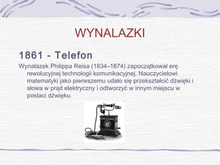 WYNALAZKI
1861 - Telefon
Wynalazek Philippa Reisa (1834–1874) zapoczątkował erę
rewolucyjnej technologii komunikacyjnej. Nauczycielowi
matematyki jako pierwszemu udało się przekształcić dźwięki i
słowa w prąd elektryczny i odtworzyć w innym miejscu w
postaci dźwięku.

 