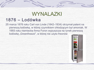 WYNALAZKI

1876 – Lodówka

25 marca 1876 roku Carl von Linde (1842–1934) otrzymał patent na
pierwszą lodówkę, w której czynnikiem chłodzącym był amoniak. W
1993 roku niemiecka firma Foron wypuszcza na rynek pierwszą
lodówkę „Greenfreeze", w której nie użyto freonów

 