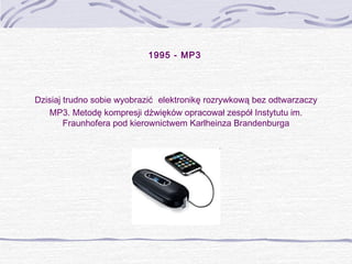 1995 - MP3

Dzisiaj trudno sobie wyobrazić elektronikę rozrywkową bez odtwarzaczy
MP3. Metodę kompresji dźwięków opracował zespół Instytutu im.
Fraunhofera pod kierownictwem Karlheinza Brandenburga

 