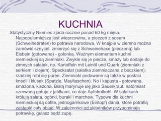 KUCHNIA

Statystyczny Niemiec zjada rocznie ponad 60 kg mięsa.
Najpopularniejsza jest wieprzowina, a pieczeń z sosem
(Schweinebraten) to potrawa narodowa. W knajpie w ciemno można
zamówić sznycel, zmierzyć się z Schweinehaxe (pieczoną) lub
Eisbein (gotowaną) - golonką. Ważnym elementem kuchni
niemieckiej są ziemniaki. Zwykle się je piecze, smaży lub dodaje do
zimnych sałatek, np. Kartoffeln mit Leinöl und Quark (ziemniaki z
serkiem i olejem), Specksalat (sałatka ziemniaczana z boczkiem);
rzadziej robi się purée. Ziemniaki podawane są także w postaci
knedli i klusek (Spatzle, Maultaschen). No i kapusta - gotowana,
smażona, kiszona. Białą marynuje się jako Sauerkraut, natomiast
czerwoną gotuje z jabłkami, co daje Apfelrotkohl. W sałatkach
królują sałata, ogórki, buraki i marchew. Typowe dla kuchni
niemieckiej są obfite, jednogarnkowe (Eintopf) dania, które potrafią
zastąpić cały obiad. W zależności od składników przypominają
potrawkę, gulasz bądź zupę.

 