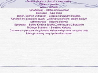 Schweinebraten – pieczeń z wieprzowiny
Eisbein – golonka
Wurst – kiełbaski
Kartoffelsalat – sałatka ziemniaczana
Biersuppe – zupa piwna
Birnen, Bohnen und Speck – Boczek z gruszkami i fasolka.
Kartoffeln mit Leinöl und Quark – Ziemniaki z serkiem i olejem lnianym
Schweinshaxe – pieczona golonka
Specksalat – Słodko-Kwaśna Sałatka Ziemniaczana z Boczkiem
Thüringer Bratwurst – Smażona Kiełbasa
Currywurst – pieczona lub gotowana kiełbasa wieprzowa posypana duża
ilością przyprawy curry i polana ketchupem

 