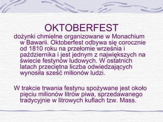 OKTOBERFEST

dożynki chmielne organizowane w Monachium
w Bawarii. Oktoberfest odbywa się corocznie
od 1810 roku na przełomie września i
października i jest jednym z największych na
świecie festynów ludowych. W ostatnich
latach przeciętna liczba odwiedzających
wynosiła sześć milionów ludzi.
W trakcie trwania festynu spożywane jest około
pięciu milionów litrów piwa, sprzedawanego
tradycyjnie w litrowych kuflach tzw. Mass.

 