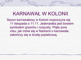 KARNAWAŁ W KOLONII
Sezon karnawałowy w Kolonii rozpoczyna się
11 listopada o 11.11. Jedenastka jest bowiem
symbolem grzechu i rozpusty. Piąta pora
roku, jak mówi się w Nadrenii o karnawale,
zakończy się w środę popielcową.

 