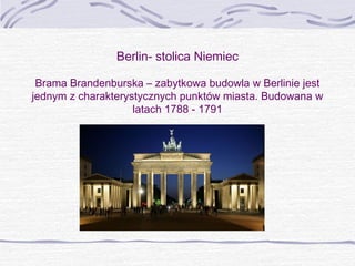 Berlin- stolica Niemiec
Brama Brandenburska – zabytkowa budowla w Berlinie jest
jednym z charakterystycznych punktów miasta. Budowana w
latach 1788 - 1791

 