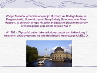 Wyspa Muzeów w Berlinie obejmuje: Muzeum im. Bodego,Muzeum
Pergamońskie, Nowe Muzeum, Starą Galerię Narodową oraz Stare
Muzeum. W zbiorach Wyspy Muzeów znajdują się głównie eksponaty
archeologiczne oraz dzieła sztuki z XIX w.
W 1999 r. Wyspa Muzeów, jako unikatowy zespół architektoniczny i
kulturalny, została wpisana na listę dziedzictwa kulturowego UNESCO.

 