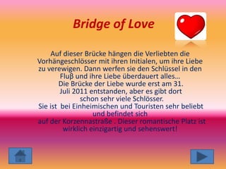 Bridge of Love

     Auf dieser Brücke hängen die Verliebten die
Vorhängeschlösser mit ihren Initialen, um ihre Liebe
zu verewigen. Dann werfen sie den Schlüssel in den
        Fluβ und ihre Liebe überdauert alles…
       Die Brücke der Liebe wurde erst am 31.
        Juli 2011 entstanden, aber es gibt dort
               schon sehr viele Schlösser.
Sie ist bei Einheimischen und Touristen sehr beliebt
                   und befindet sich
auf der Korzennastraße . Dieser romantische Platz ist
         wirklich einzigartig und sehenswert!
 