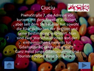 Ciuciu
    PiwnaStraße 7, die Adresse vor
 kurzem mit dem Juwelier assoziiert,
aber seit dem 14. Februar hat sowohl
 die Räumlichkeiten der Besitzer und
  seine Bestimmung verändert. Nun
 sind zwei Warschauerinnen von der
     einheimischen Einerseits tut
   Gdaoszczankę candy unterstützt.
Ganz meist junge Gdaoszczaninie und
 Touristen lieben diese Süßigkeiten.
 