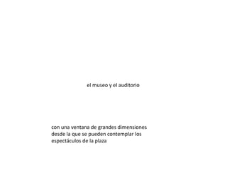 el museo y el auditorio




con una ventana de grandes dimensiones
desde la que se pueden contemplar los
espectáculos de la plaza
 