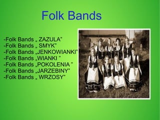 Folk Bands
-Folk Bands „ ZAZULA”
-Folk Bands „ SMYK”
-Folk Bands „JENKOWIANKI”
-Folk Bands „WIANKI ”
-Folk Bands „POKOLENIA ”
-Folk Bands „JARZEBINY”
-Folk Bands „ WRZOSY”
 