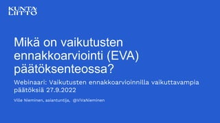 Mikä on vaikutusten
ennakkoarviointi (EVA)
päätöksenteossa?
Webinaari: Vaikutusten ennakkoarvioinnilla vaikuttavampia
päätöksiä 27.9.2022
Ville Nieminen, asiantuntija, @ViVaNieminen
 